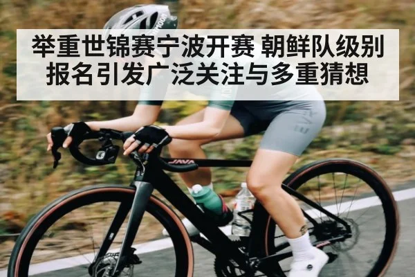 举重世锦赛宁波开赛 朝鲜队级别报名引发广泛关注与多重猜想