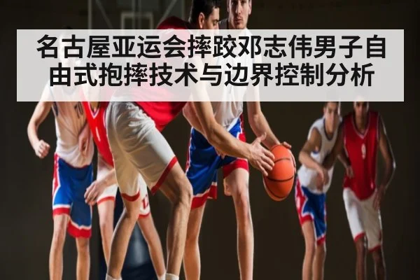 名古屋亚运会摔跤邓志伟男子自由式抱摔技术与边界控制分析