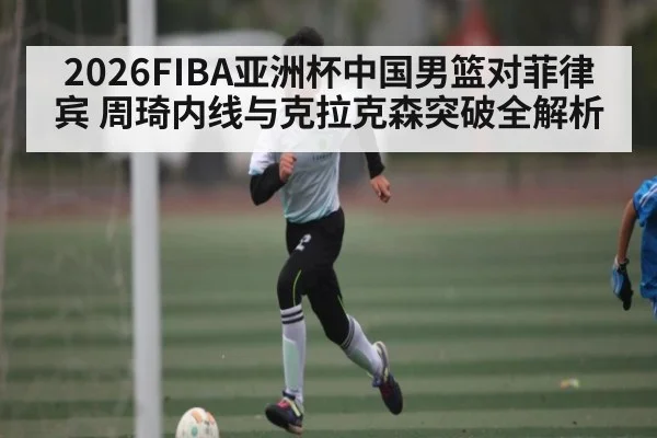 2026FIBA亚洲杯中国男篮对菲律宾 周琦内线与克拉克森突破全解析