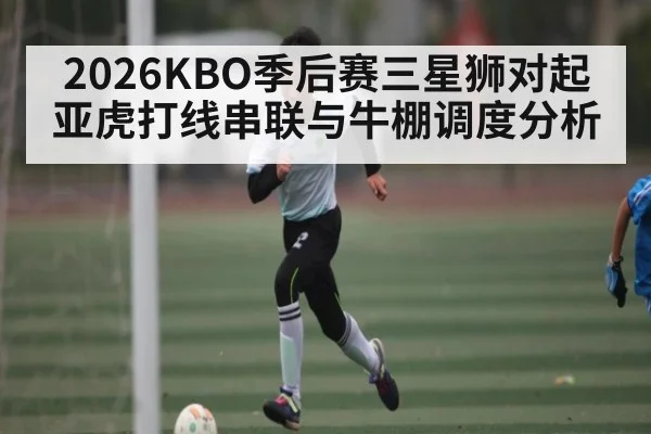 2026KBO季后赛三星狮对起亚虎打线串联与牛棚调度分析